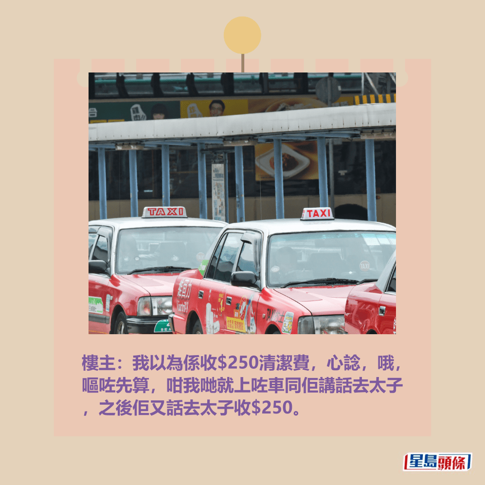 樓主:我以為係收$250清潔費,心諗,哦, 嘔咗先算,咁我哋就上咗車同佢講話去太子 ,之後佢又話去太子收$250。資料圖片 樓主:我以為係收$250清潔費,心諗,哦, 嘔咗先算,咁我哋就上咗車同佢講話去太子 ,之後佢又話去太子收$250。資料圖片