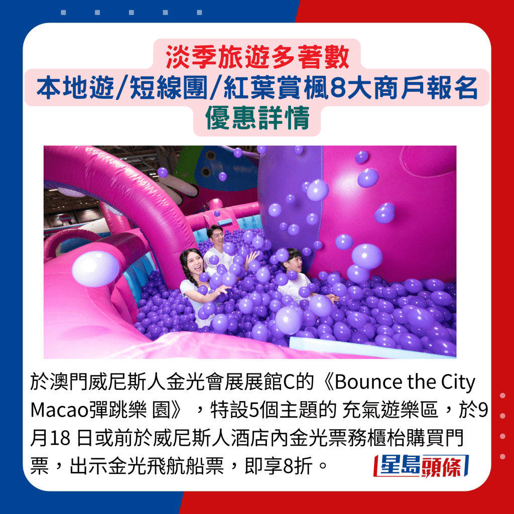 於澳門威尼斯人金光會展展館C的《Bounce the City Macao彈跳樂 園》，特設5個主題的 充氣遊樂區，於9月18 日或前於威尼斯人酒店內金光票務櫃枱購買門票，出示金光飛航船票，即享8折。