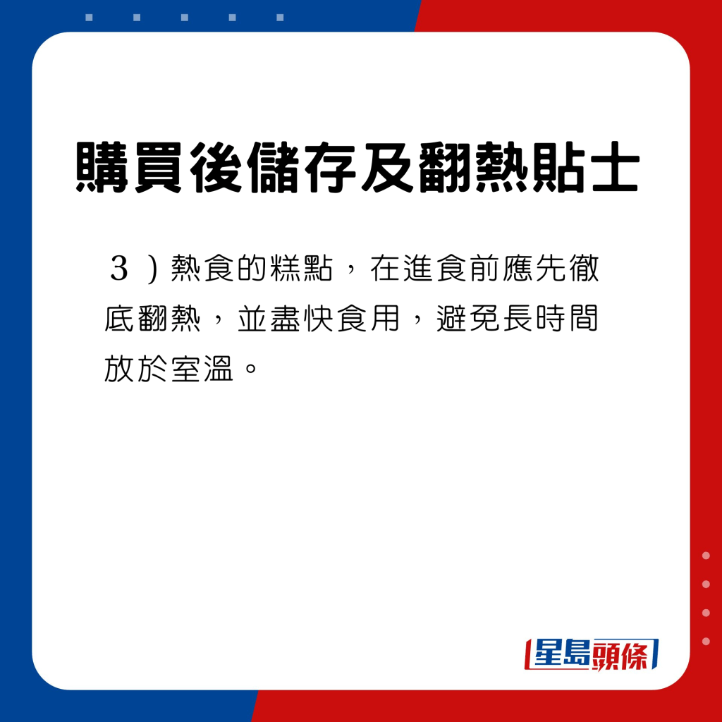 购买后储存及翻热贴士　热食的糕点，在进食前应先彻底翻热，并尽快食用，避免长时间放于室温。