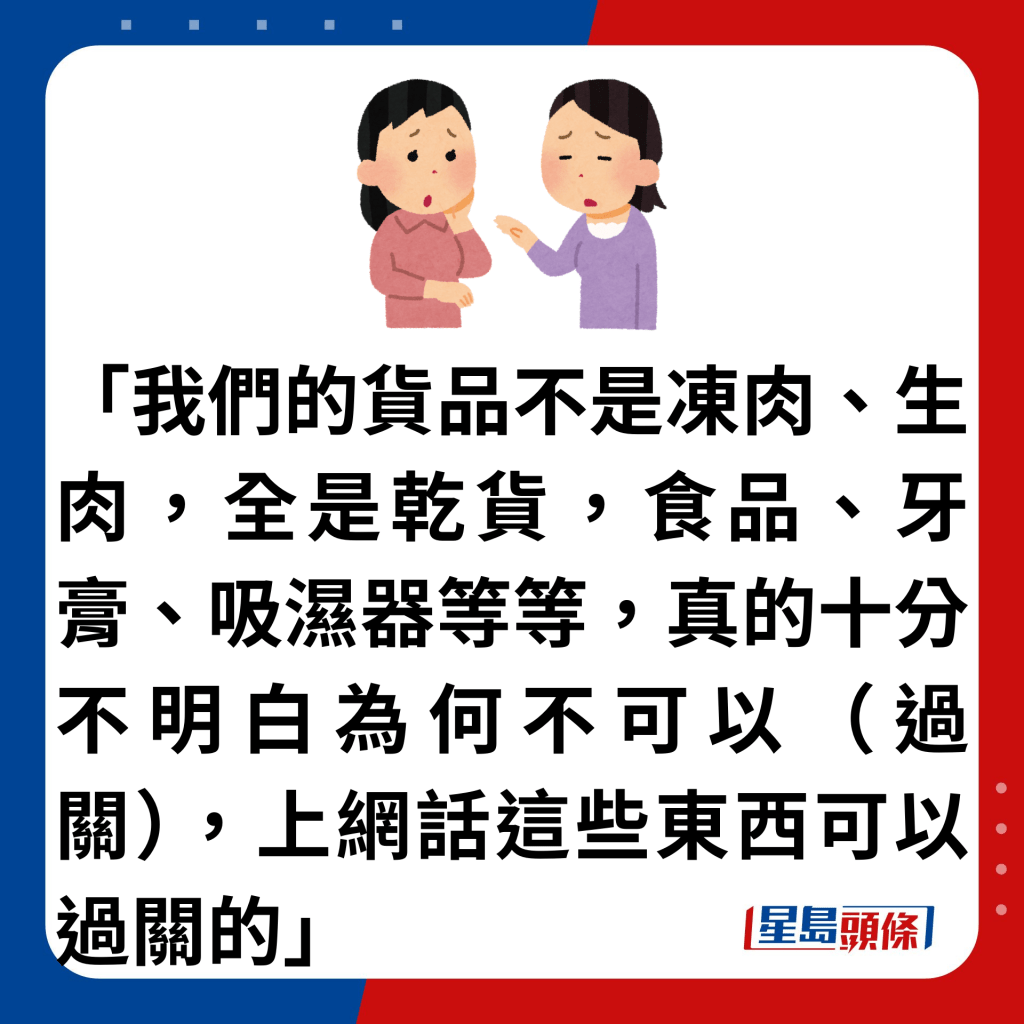 「我們的貨品不是凍肉、生肉，全是乾貨，食品、牙膏、吸濕器等等，真的十分不明白為何不可以（過關），上網話這些東西可以過關的」