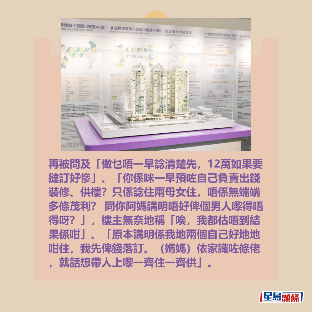 再被問及「做乜唔一早諗清楚先,12萬如果要 撻訂好慘」、「你係咪一早預咗自己負責出錢 裝修、供樓?只係諗住兩母女住,唔係無端端 多條茂利? 同你阿媽講明唔好俾個男人嚟得唔 得呀?」,樓主無奈地稱「唉,我都估唔到結 果係咁」、「原本講明係我地兩個自己好地地 咁住,我先俾錢落訂。(媽媽)依家識咗條佬 ,就話想帶人上嚟一齊住一齊供」。資料圖片 再被問及「做乜唔一早諗清楚先,12萬如果要 撻訂好慘」、「你係咪一早預咗自己負責出錢 裝修、供樓?只係諗住兩母女住,唔係無端端 多條茂利? 同你阿媽講明唔好俾個男人嚟得唔 得呀?」,樓主無奈地稱「唉,我都估唔到結 果係咁」、「原本講明係我地兩個自己好地地 咁住,我先俾錢落訂。(媽媽)依家識咗條佬 ,就話想帶人上嚟一齊住一齊供」。資料圖片
