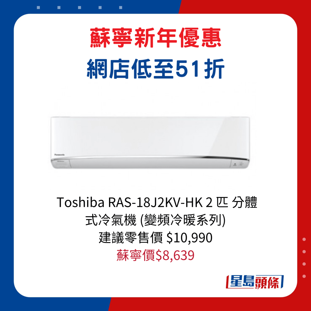 Toshiba RAS-18J2KV-HK 2 匹 分体式冷气机 (变频冷暖系列)/建议零售价$10,990、苏宁价$8,639 。