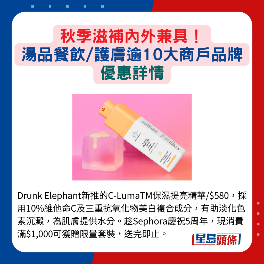 Drunk Elephant新推的C-LumaTM保湿提亮精华/$580，采⽤10%维他命C及三重抗氧化物美⽩复合成分，有助淡化色素沉淀，为肌肤提供水分。趁Sephora庆祝5周年，现消费满$1,000可获赠限量套装，送完即止。