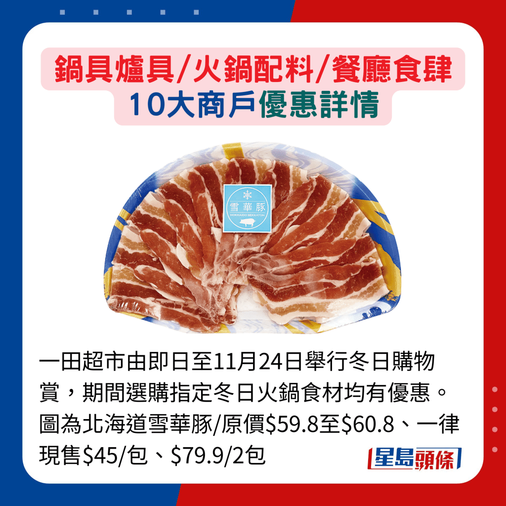 一田超市由即日至11月24日举行冬日购物赏，期间选购指定冬日火锅食材均有优惠。图为北海道雪华豚/原价$59.8至$60.8、一律现售$45/包、$79.9/2包