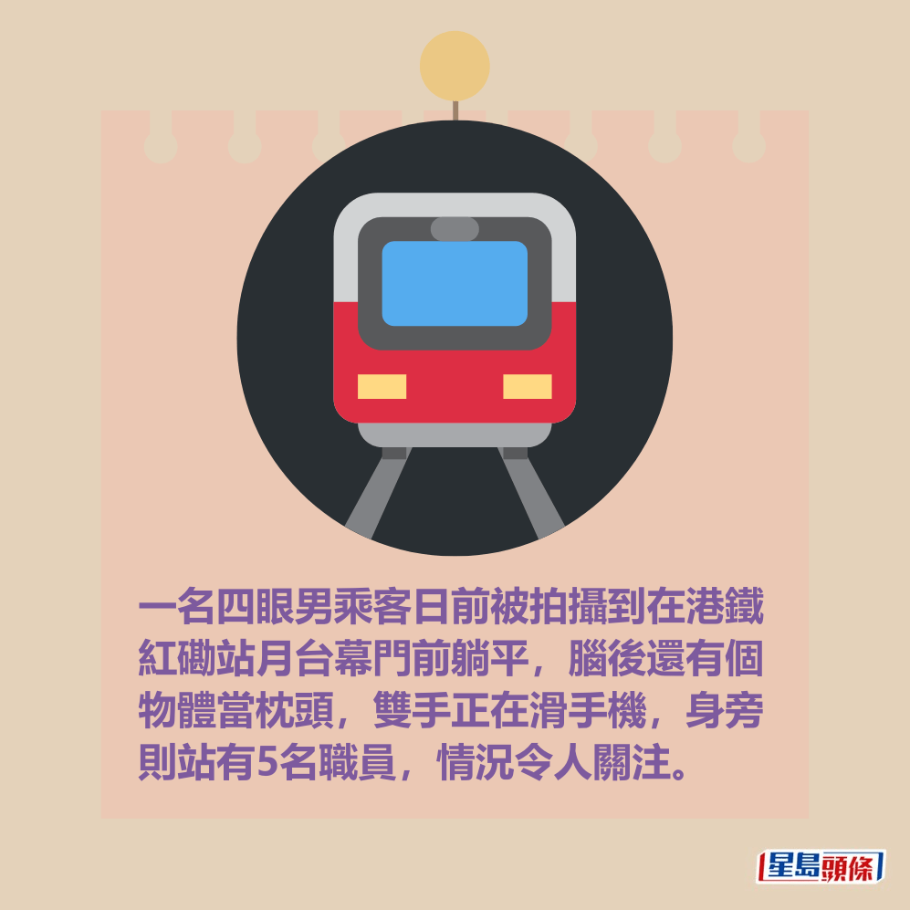 一名四眼男乘客日前被拍攝到在港鐵 紅磡站月台幕門前躺平,腦後還有個 物體當枕頭,雙手正在滑手機,身旁 則站有5名職員,情況令人關注。 一名四眼男乘客日前被拍攝到在港鐵 紅磡站月台幕門前躺平,腦後還有個 物體當枕頭,雙手正在滑手機,身旁 則站有5名職員,情況令人關注。