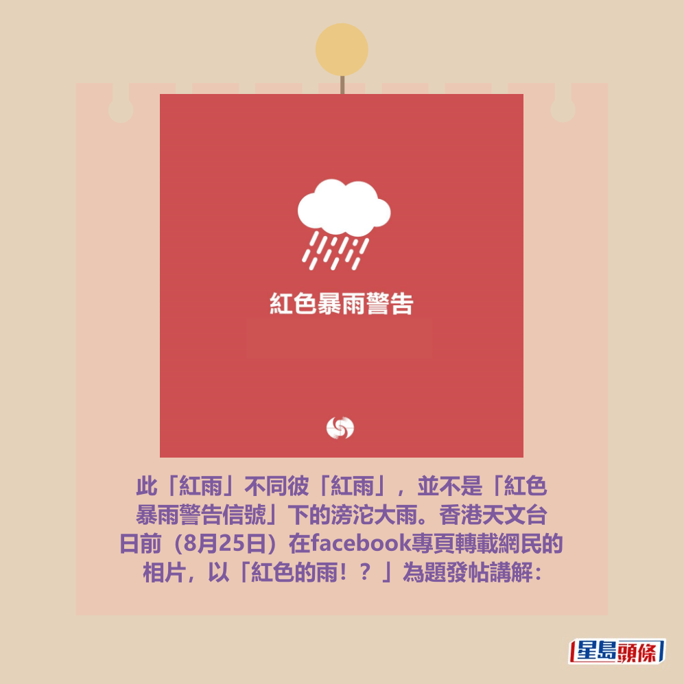 此「紅雨」不同彼「紅雨」,並不是「紅色 暴雨警告信號」下的滂沱大雨。香港天文台 日前(8月25日)在facebook專頁轉載網民的 相片,以「紅色的雨!?」為題發帖講解:香港天文台fb截圖 此「紅雨」不同彼「紅雨」,並不是「紅色 暴雨警告信號」下的滂沱大雨。香港天文台 日前(8月25日)在facebook專頁轉載網民的 相片,以「紅色的雨!?」為題發帖講解:香港天文台fb截圖