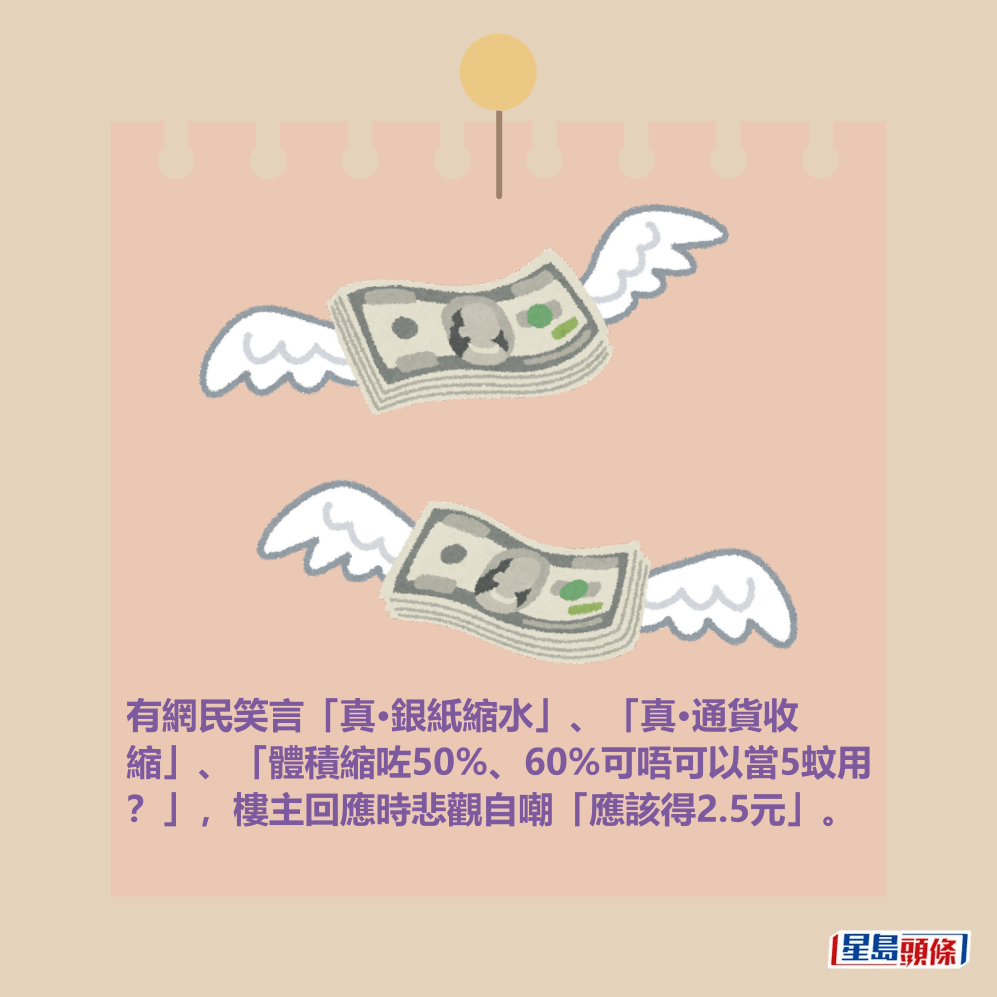 有網民笑言「真•銀紙縮水」、「真•通貨收 縮」、「體積縮咗50%、60%可唔可以當5蚊用 ?」,樓主回應時悲觀自嘲「應該得2.5元」。 有網民笑言「真•銀紙縮水」、「真•通貨收 縮」、「體積縮咗50%、60%可唔可以當5蚊用 ?」,樓主回應時悲觀自嘲「應該得2.5元」。