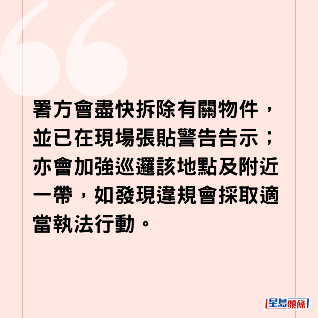 署方会尽快拆除有关物件，并已在现场张贴警告告示；亦会加强巡逻该地点及附近一带，如发现违规会采取适当执法行动。