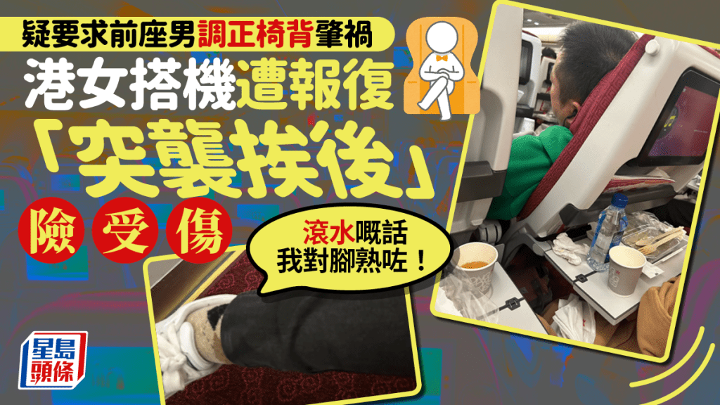 有港女搭乘本港航班，在用餐時遇上「無品男」，堅決將飛機椅背挨後，在多次摧促下才願調正，懷疑因此遭報復，用餐中途椅背突「無啦啦一嘢撻落嚟」，枱上茶水傾瀉，整杯潑在港女腳上，「滾水嘅話我對腳應該熟咗！」