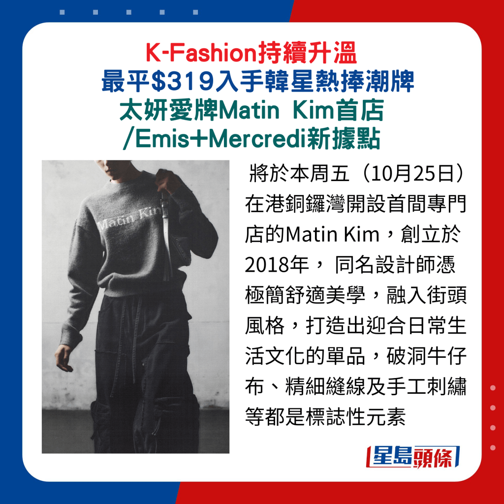 将于本周五（10月25日）在港铜锣湾开设首间专门店的Matin Kim，创立于2018年， 同名设计师凭极简舒适美学，融入街头风格，打造出迎合日常生活文化的单品，破洞牛仔布、精细缝线及手工刺绣等都是标志性元素