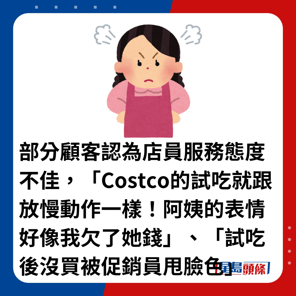 部分顾客认为店员服务态度不佳，「Costco的试吃就跟放慢动作一样！阿姨的表情好像我欠了她钱」、「试吃后没买被促销员甩脸色」