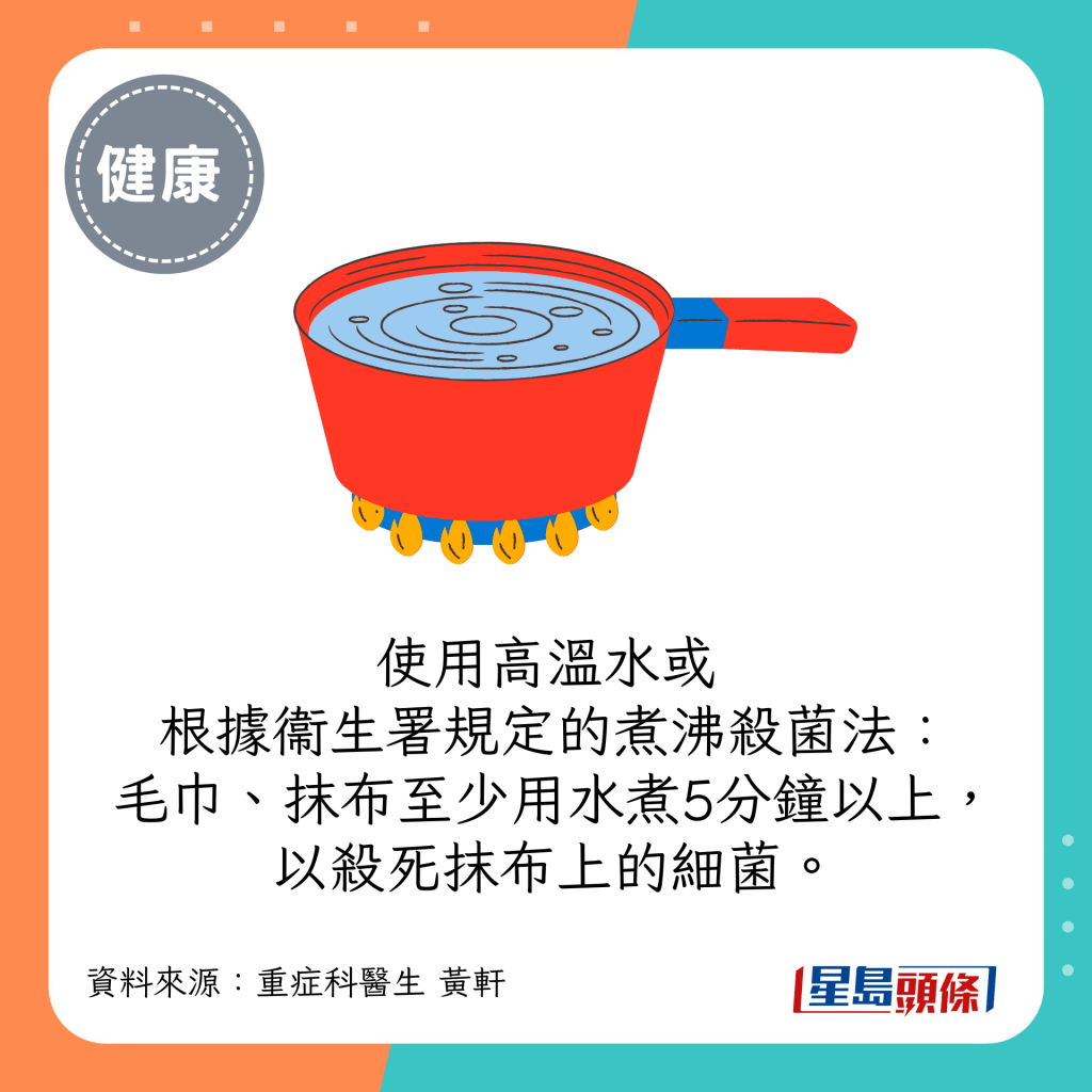 使用高溫水或根據衞生署規定的煮沸殺菌法：毛巾、抹布至少用水煮5分鐘以上，以殺死抹布上的細菌。