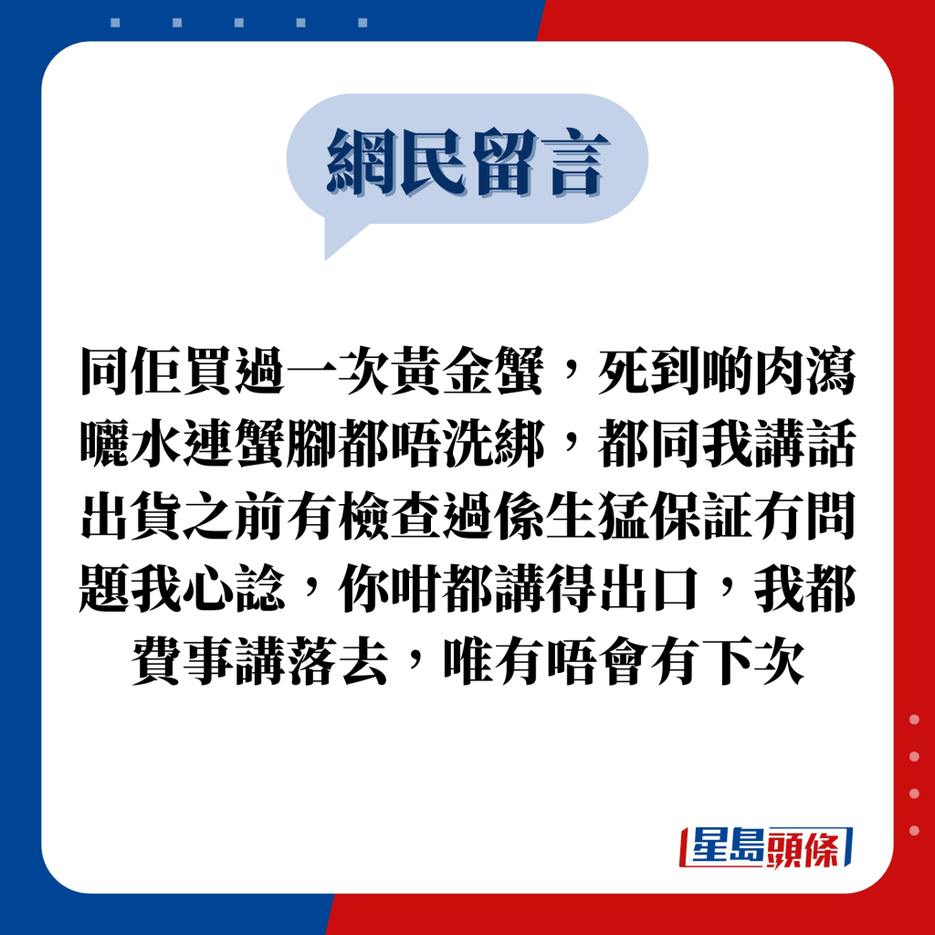 網民留言：同佢買過一次黃金蟹，死到啲肉瀉曬水連蟹腳都唔洗綁，都同我講話出貨之前有檢查過係生猛保証冇問題我心諗，你咁都講得出口，我都費事講落去，唯有唔會有下次