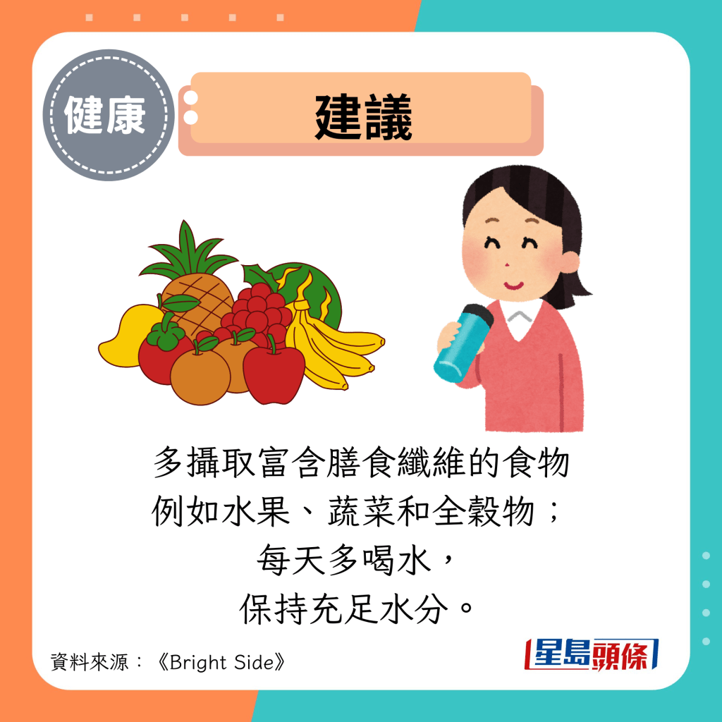 建议：多摄取富含膳食纤维的食物 例如水果、蔬菜和全谷物； 每天多喝水， 保持充足水分。