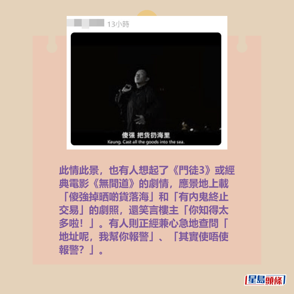 此情此景,也有人想起了《門徒3》或經 典電影《無間道》的劇情,應景地上載 「傻強掉晒啲貨落海」和「有內鬼終止 交易」的劇照,還笑言樓主「你知得太 多啦!」。有人則正經兼心急地查問「 地址呢,我幫你報警」、「其實使唔使 報警?」。Threads截圖 此情此景,也有人想起了《門徒3》或經 典電影《無間道》的劇情,應景地上載 「傻強掉晒啲貨落海」和「有內鬼終止 交易」的劇照,還笑言樓主「你知得太 多啦!」。有人則正經兼心急地查問「 地址呢,我幫你報警」、「其實使唔使 報警?」。Threads截圖
