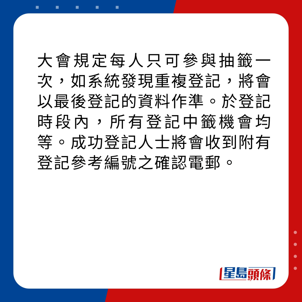 大會規定每人只可參與抽籤一次，如系統發現重複登記，將會以最後登記的資料作準。於登記時段內，所有登記中籤機會均等。成功登記人士將會收到附有登記參考編號之確認電郵。