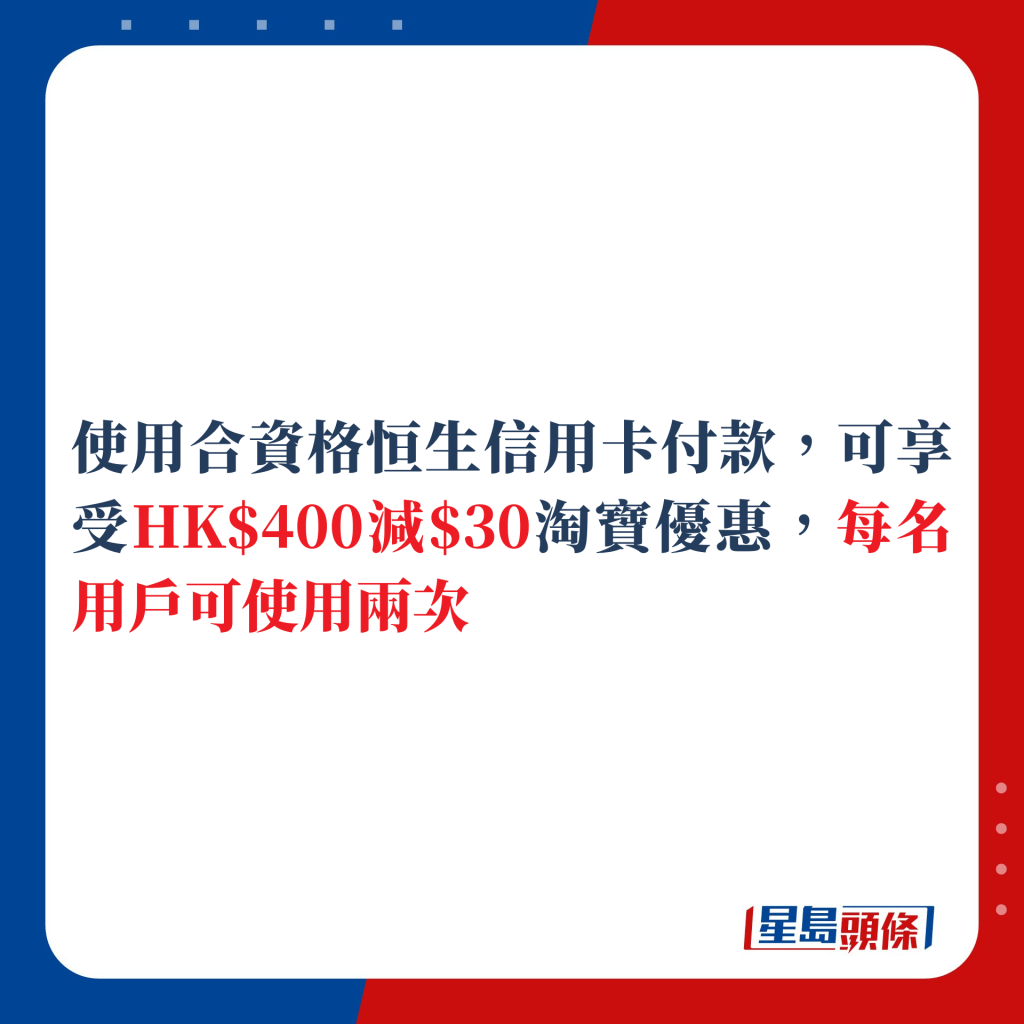 使用合资格恒生信用卡付款，可享受HK$400减$30淘宝优惠，每名用户可使用两次