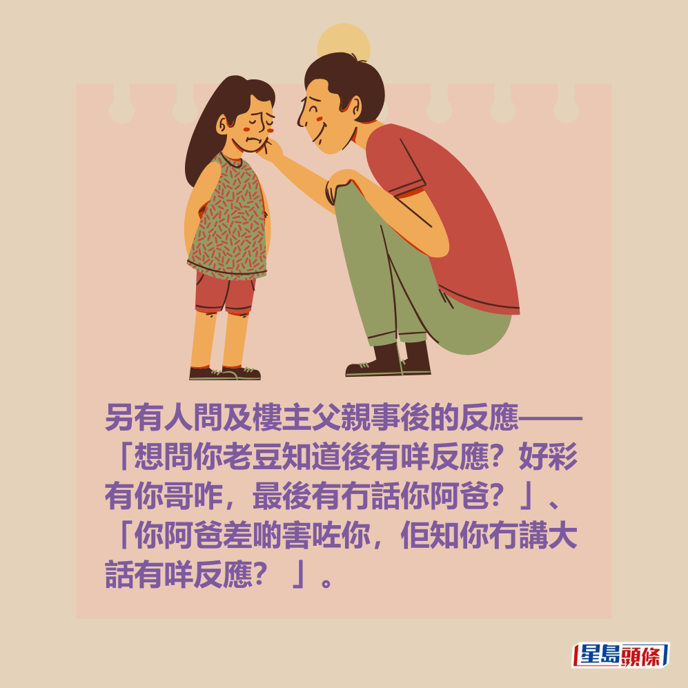 另有人問及樓主父親事後的反應—— 「想問你老豆知道後有咩反應?好彩 有你哥咋,最後有冇話你阿爸?」、 「你阿爸差啲害咗你,佢知你冇講大 話有咩反應? 」。 另有人問及樓主父親事後的反應—— 「想問你老豆知道後有咩反應?好彩 有你哥咋,最後有冇話你阿爸?」、 「你阿爸差啲害咗你,佢知你冇講大 話有咩反應? 」。