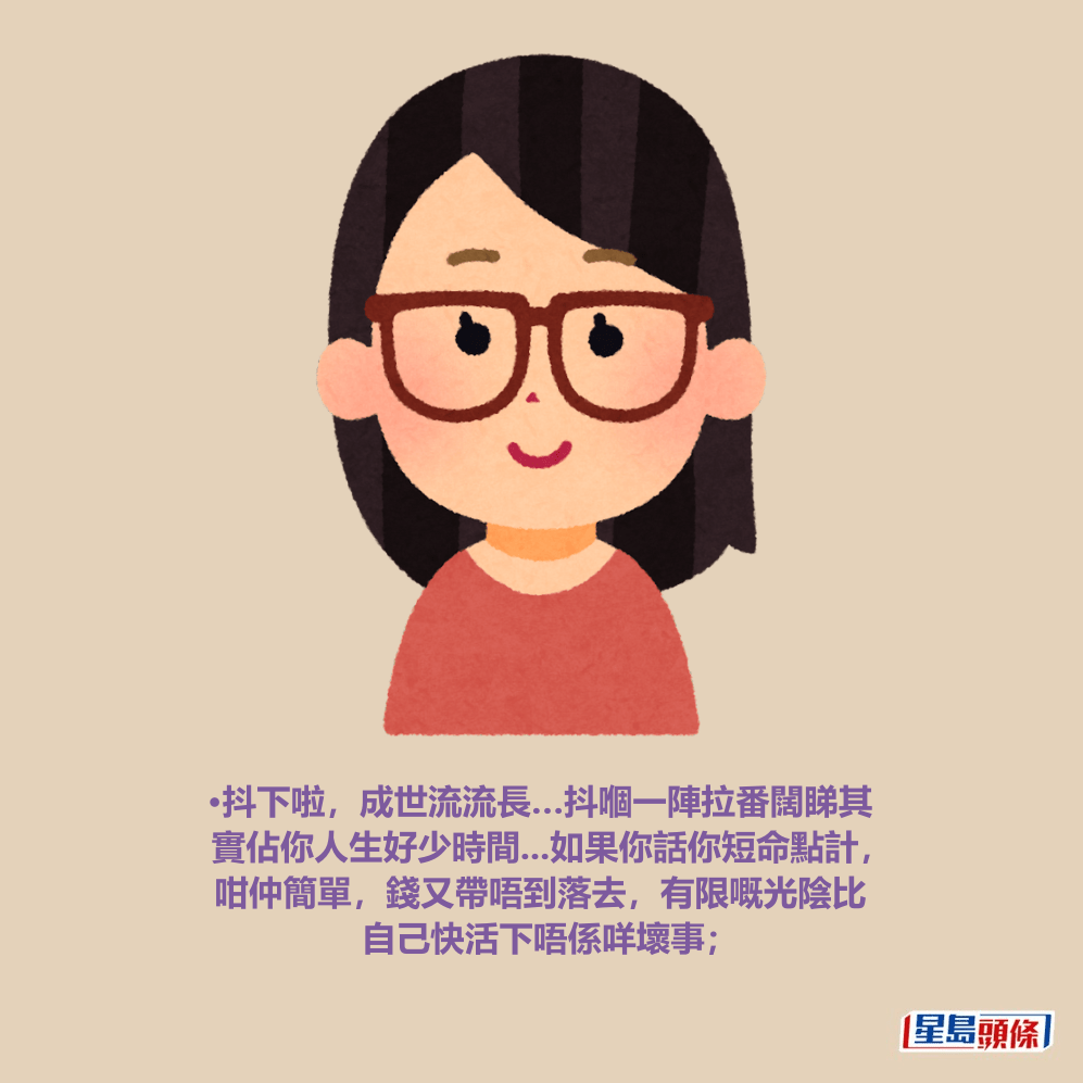 •抖下啦,成世流流長…抖嗰一陣拉番闊睇其 實佔你人生好少時間...如果你話你短命點計, 咁仲簡單,錢又帶唔到落去,有限嘅光陰比 自己快活下唔係咩壞事; •抖下啦,成世流流長…抖嗰一陣拉番闊睇其 實佔你人生好少時間...如果你話你短命點計, 咁仲簡單,錢又帶唔到落去,有限嘅光陰比 自己快活下唔係咩壞事;