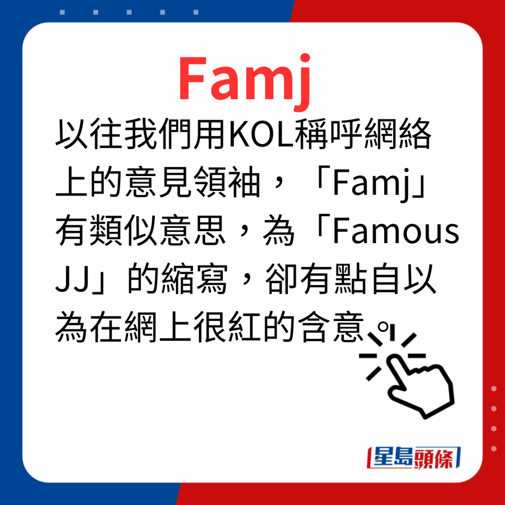 香港潮語2023 40個最新潮語之7｜Famj 以往我們用KOL稱呼網絡上的意見領袖，「Famj」有類似意思，為「Famous JJ」的縮寫，卻有點自以為在網上很紅的含意。
