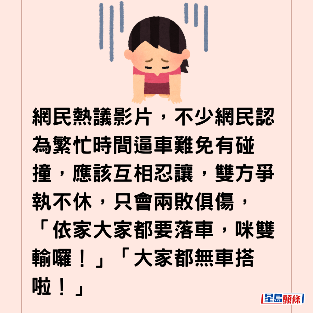 網民熱議影片，不少網民認為繁忙時間逼車難免有碰撞，應該互相忍讓，雙方爭執不休，只會兩敗俱傷，「依家大家都要落車，咪雙輸囉！」「大家都無車搭啦！」