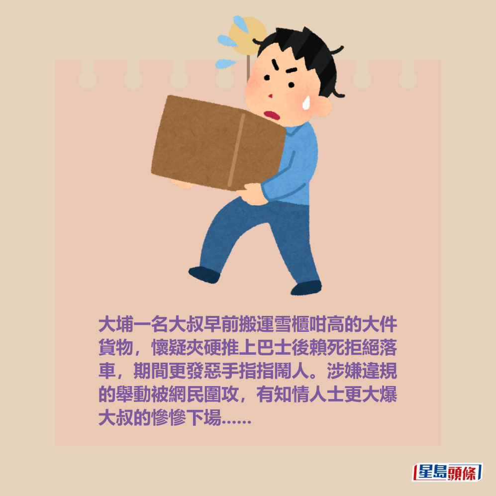 大埔一名大叔早前搬運雪櫃咁高的大件 貨物,懷疑夾硬推上巴士後賴死拒絕落 車,期間更發惡手指指鬧人。涉嫌違規 的舉動被網民圍攻,有知情人士更大爆 大叔的慘慘下場...... 大埔一名大叔早前搬運雪櫃咁高的大件 貨物,懷疑夾硬推上巴士後賴死拒絕落 車,期間更發惡手指指鬧人。涉嫌違規 的舉動被網民圍攻,有知情人士更大爆 大叔的慘慘下場......