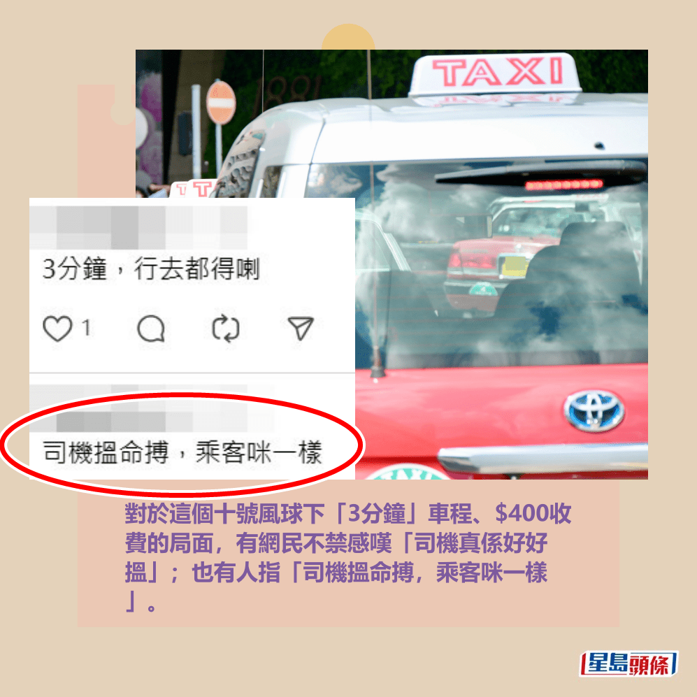 對於這個十號風球下「3分鐘」車程、$400收 費的局面,有網民不禁感嘆「司機真係好好 搵」;也有人指「司機搵命搏,乘客咪一樣 」。Threads截圖 對於這個十號風球下「3分鐘」車程、$400收 費的局面,有網民不禁感嘆「司機真係好好 搵」;也有人指「司機搵命搏,乘客咪一樣 」。Threads截圖