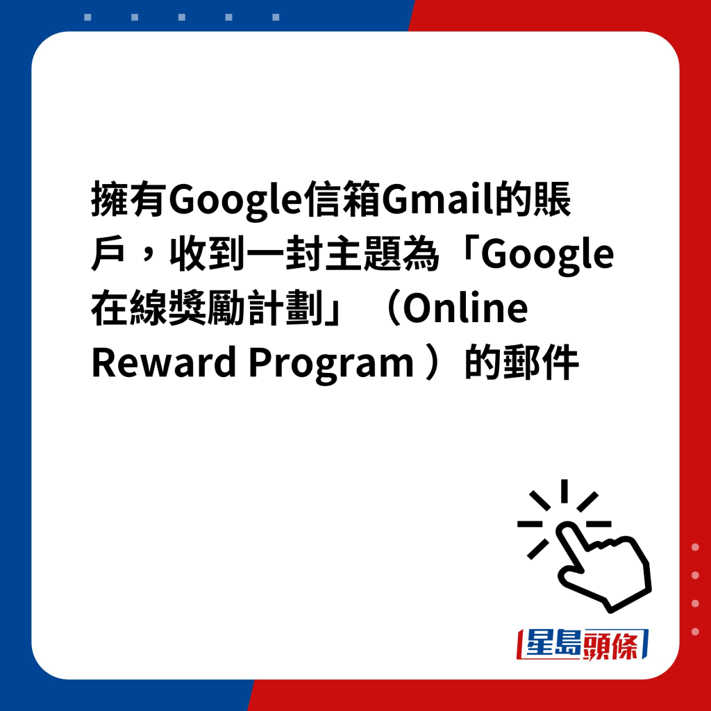 擁有Google信箱Gmail的賬戶，收到一封主題為「Google在線獎勵計劃」（Online Reward Program ）的郵件