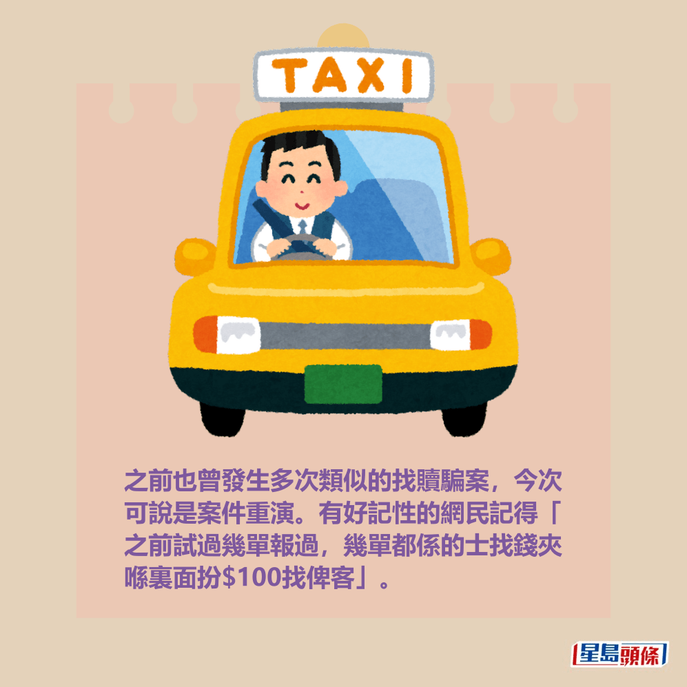 之前也曾發生多次類似的找贖騙案,今次 可說是案件重演。有好記性的網民記得「 之前試過幾單報過,幾單都係的士找錢夾 喺裏面扮$100找俾客」。 之前也曾發生多次類似的找贖騙案,今次 可說是案件重演。有好記性的網民記得「 之前試過幾單報過,幾單都係的士找錢夾 喺裏面扮$100找俾客」。