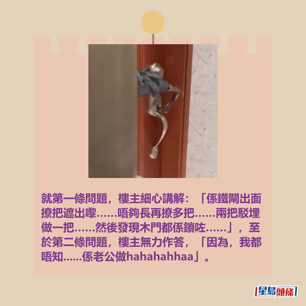 就第一條問題,樓主細心講解:「係鐵閘出面 撩把遮出嚟……唔夠長再撩多把……兩把駁埋 做一把……然後發現木門都係鎖咗……」,至 於第二條問題,樓主無力作答,「因為,我都 唔知......係老公做hahahahhaa」。Threads截圖 就第一條問題,樓主細心講解:「係鐵閘出面 撩把遮出嚟……唔夠長再撩多把……兩把駁埋 做一把……然後發現木門都係鎖咗……」,至 於第二條問題,樓主無力作答,「因為,我都 唔知......係老公做hahahahhaa」。Threads截圖