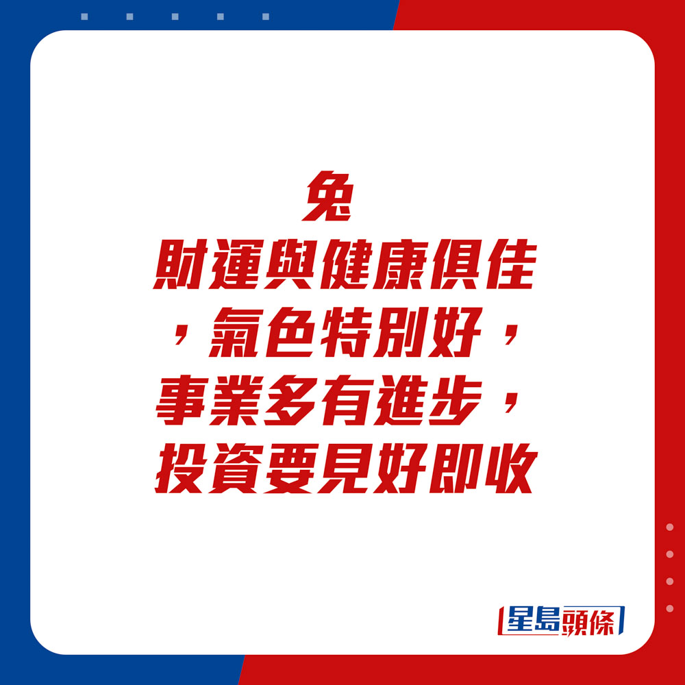 生肖运程 - 	兔：	财运与健康俱佳，气色特别好，事业多有进步，投资要见好即收。