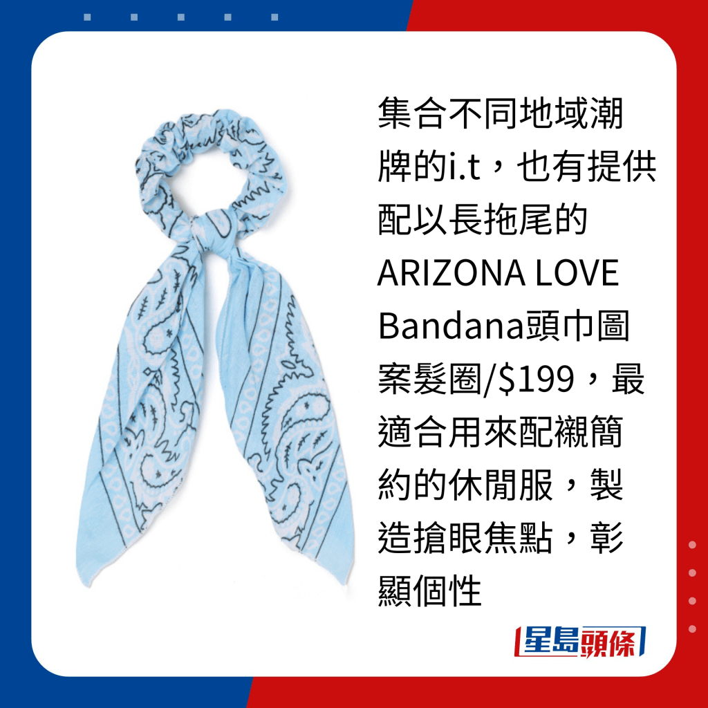 集合不同地域潮牌的i.t，也有提供配以长拖尾的ARIZONA LOVE Bandana头巾图案发圈/$199，最适合用来配衬简约的休闲服，制造抢眼焦点，彰显个性