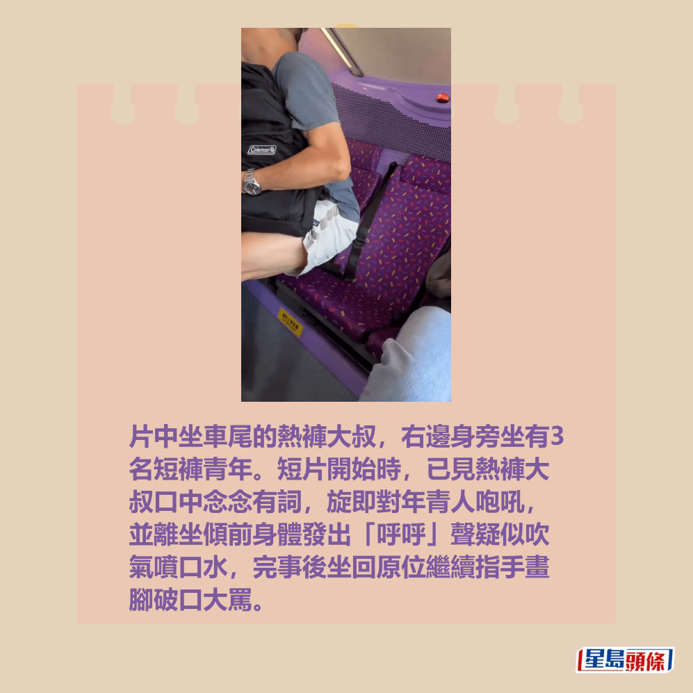 片中坐車尾的熱褲大叔,右邊身旁坐有3 名短褲青年。短片開始時,已見熱褲大 叔口中念念有詞,旋即對年青人咆吼, 並離坐傾前身體發出「呼呼」聲疑似吹 氣噴口水,完事後坐回原位繼續指手畫 腳破口大罵。fb「車cam L(香港群組)」截圖 片中坐車尾的熱褲大叔,右邊身旁坐有3 名短褲青年。短片開始時,已見熱褲大 叔口中念念有詞,旋即對年青人咆吼, 並離坐傾前身體發出「呼呼」聲疑似吹 氣噴口水,完事後坐回原位繼續指手畫 腳破口大罵。fb「車cam L(香港群組)」截圖