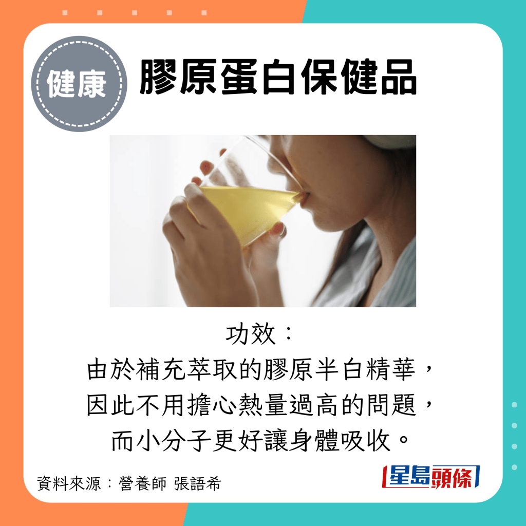 膠原蛋白保健品：功效： 由於補充萃取的膠原半白精華， 因此不用擔心熱量過高的問題， 而小分子更好讓身體吸收。