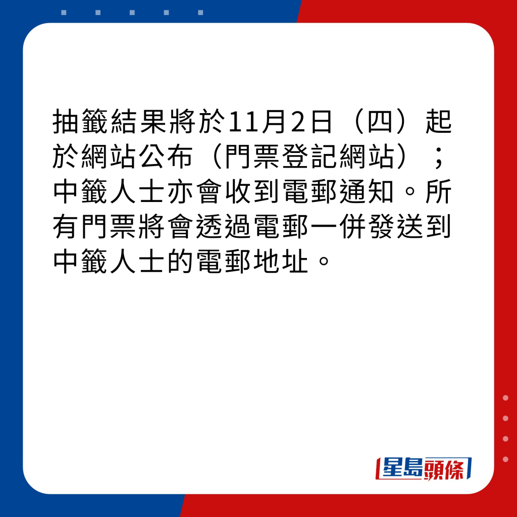 抽籤結果將於11月2日（四）起於網站公布（門票登記網站）；中籤人士亦會收到電郵通知。所有門票將會透過電郵一併發送到中籤人士的電郵地址。