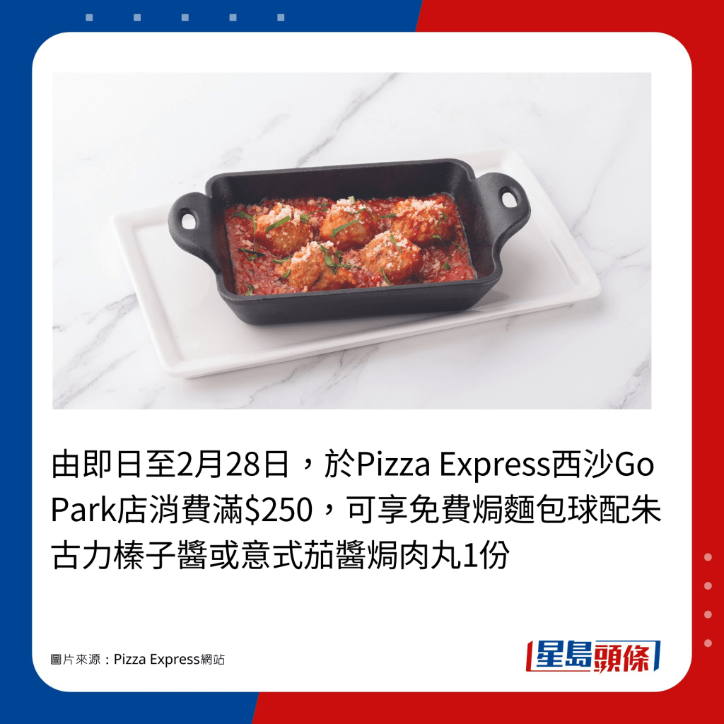 由即日至2月28日，于Pizza Express西沙Go Park店消费满$250，可享免费焗面包球配朱古力榛子酱或意式茄酱焗肉丸1份