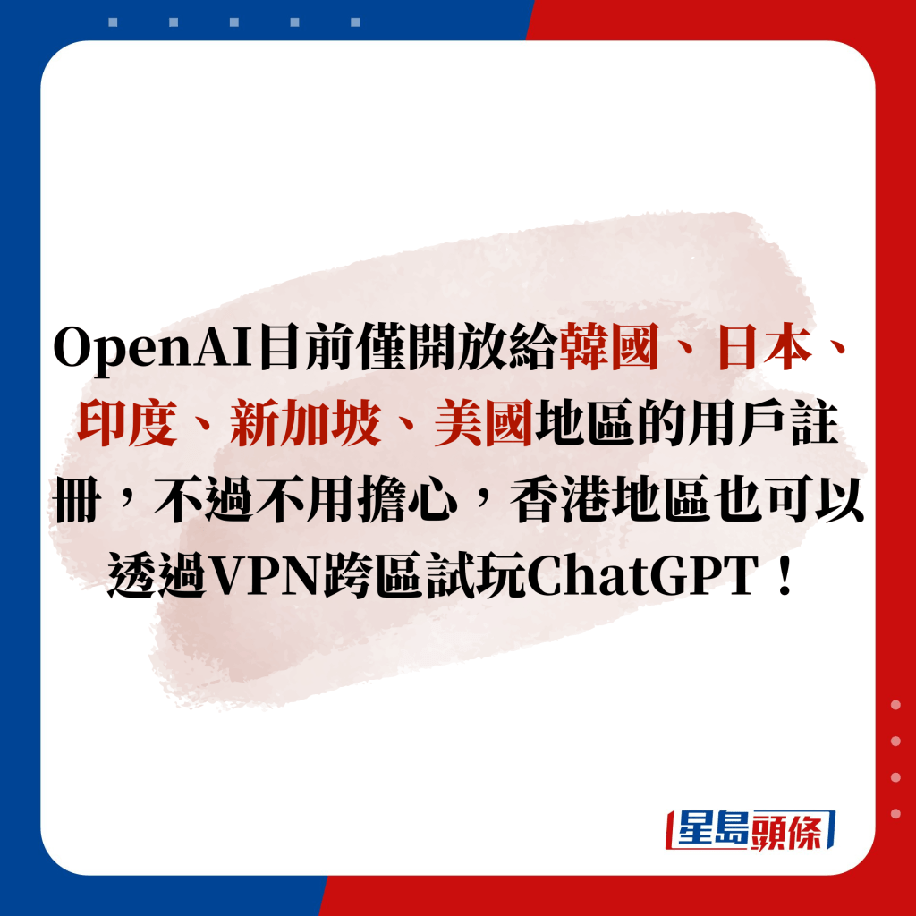 OpenAI目前僅開放給韓國、日本、印度、新加坡、美國地區的用戶註冊，不過不用擔心，香港地區也可以透過VPN跨區試玩ChatGPT，即看註冊和使用教學吧！
