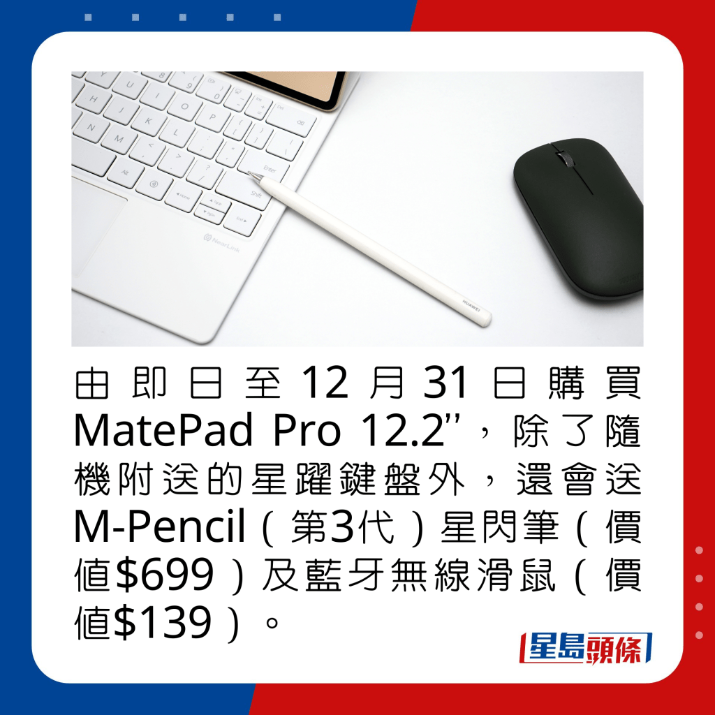 由即日至12月31日购买MatePad Pro 12.2”，除了随机附送的星跃键盘外，还会送M-Pencil（第3代）星闪笔（价值$699）及蓝牙无线滑鼠（价值$139）。 