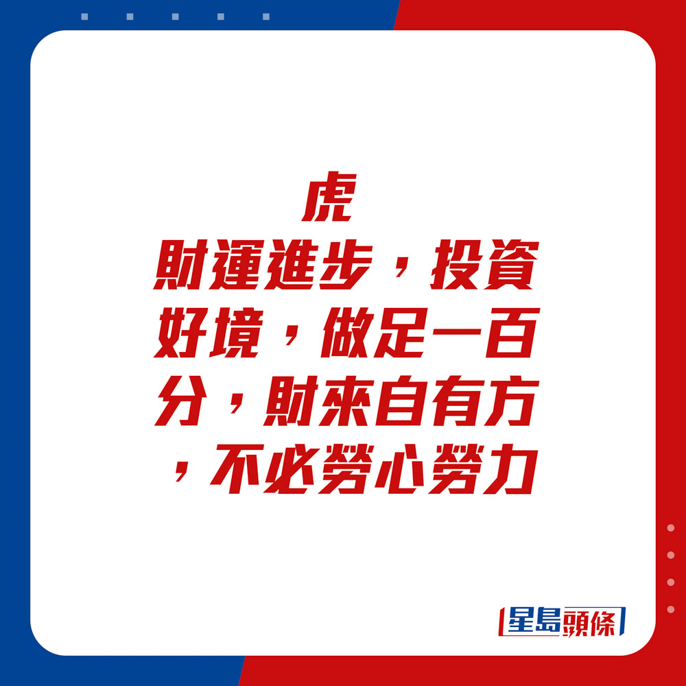 生肖運程 - 虎：財運進步，投資好境，做足一百分。財來自有方，不必勞心勞力。