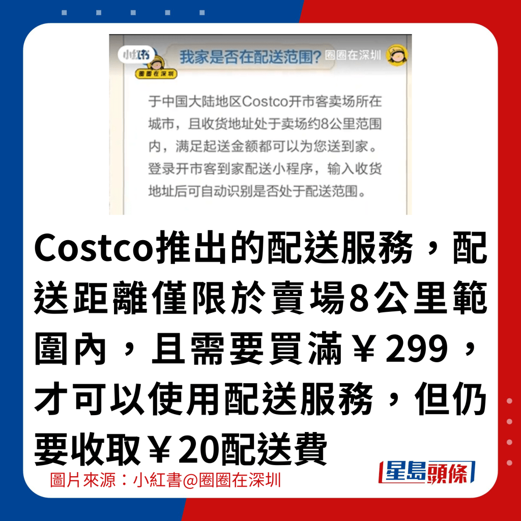 Costco推出的配送服務，配送距離僅限於賣場8公里範圍內，且需要買滿￥299，才可以使用配送服務，但仍要收取￥20配送費