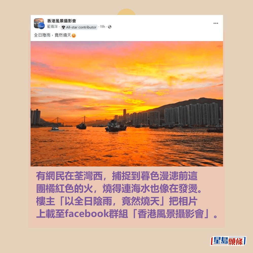 有網民在荃灣西,捕捉到暮色漫漶前這 團橘紅色的火,燒得連海水也像在發燙。 樓主「以全日陰雨,竟然燒天」把相片 上載至facebook群組「香港風景攝影會」。(樓主帖文) 有網民在荃灣西,捕捉到暮色漫漶前這 團橘紅色的火,燒得連海水也像在發燙。 樓主「以全日陰雨,竟然燒天」把相片 上載至facebook群組「香港風景攝影會」。(樓主帖文)