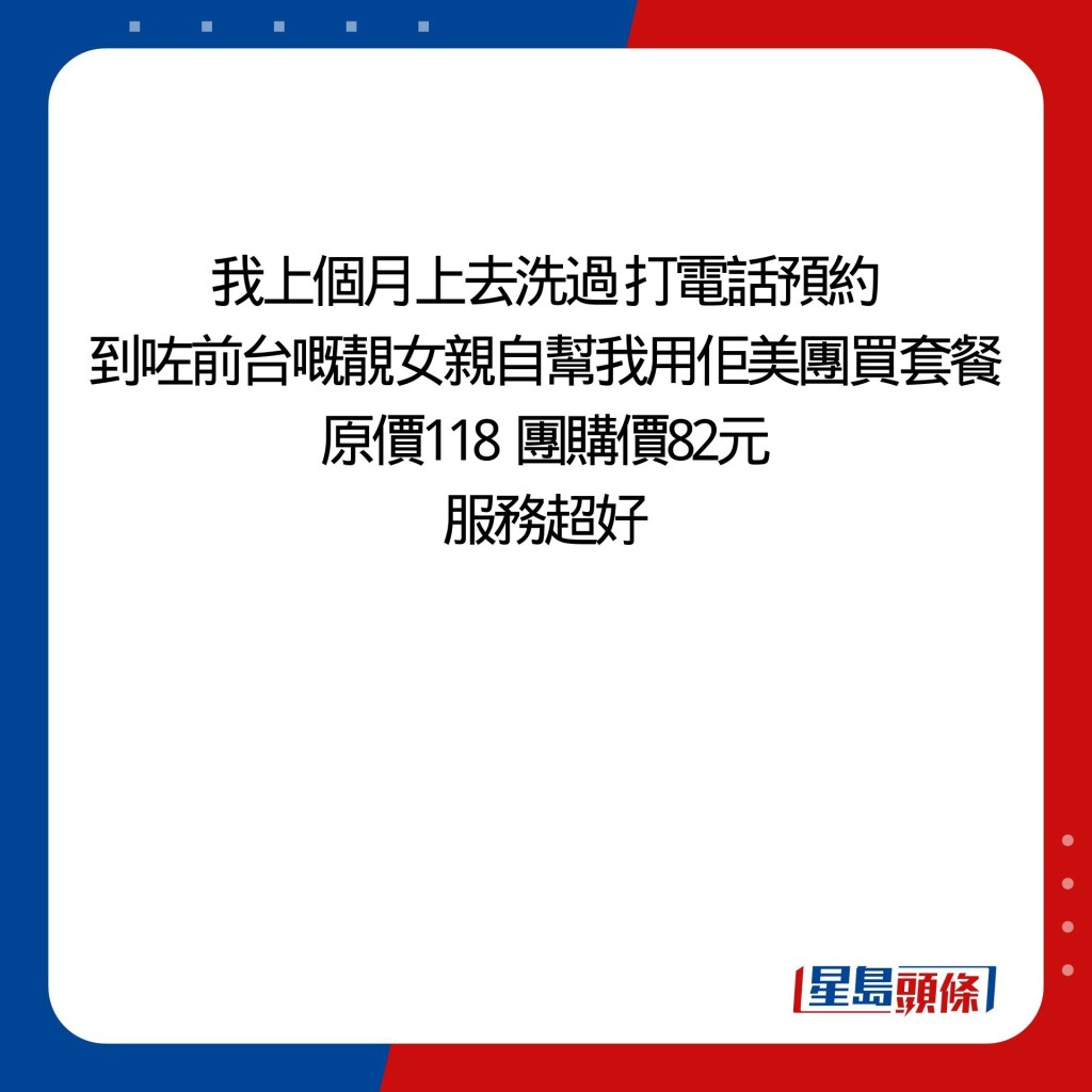 我上個月上去洗過 打電話預約 到咗前台嘅靚女親自幫我用佢美團買套餐 原價118  團購價82元 服務超好