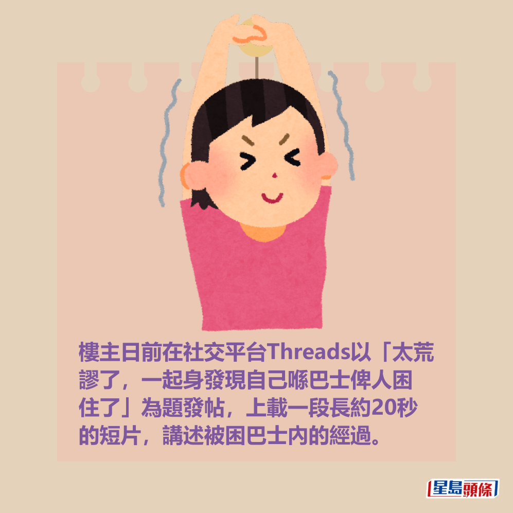 樓主日前在社交平台Threads以「太荒 謬了，一起身發現自己喺巴士俾人困 住了」為題發帖，上載一段長約20秒 的短片，講述被困巴士內的經過。
