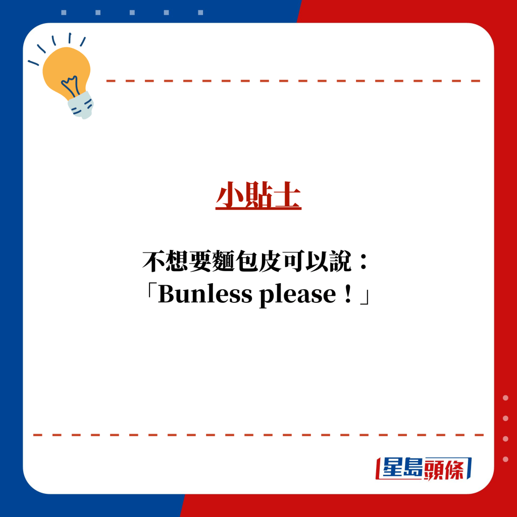 小贴士：不想要面包皮可以说： 「Bunless please！」