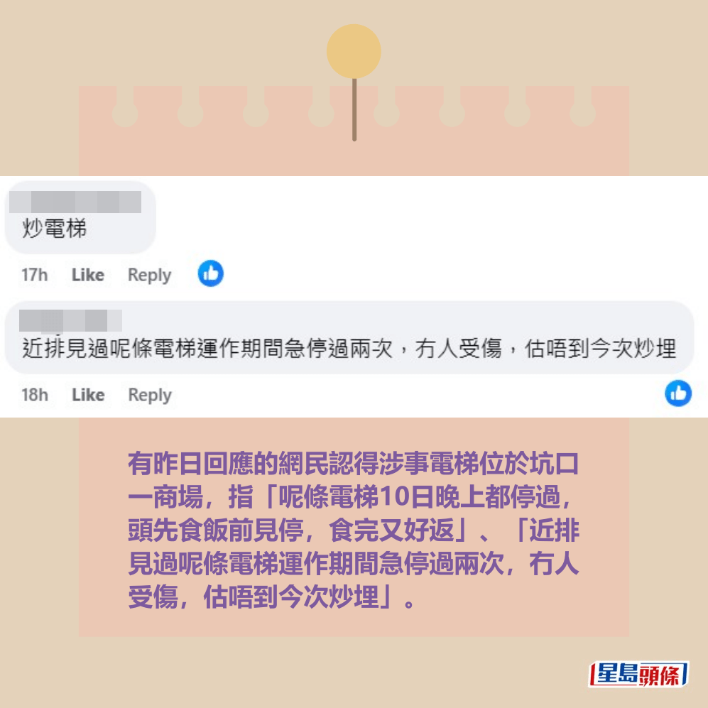 有昨日回應的網民認得涉事電梯位於坑口 一商場,指「呢條電梯10日晚上都停過, 頭先食飯前見停,食完又好返」、「近排 見過呢條電梯運作期間急停過兩次,冇人 受傷,估唔到今次炒埋」。fb「將軍澳主場」截圖 有昨日回應的網民認得涉事電梯位於坑口 一商場,指「呢條電梯10日晚上都停過, 頭先食飯前見停,食完又好返」、「近排 見過呢條電梯運作期間急停過兩次,冇人 受傷,估唔到今次炒埋」。fb「將軍澳主場」截圖