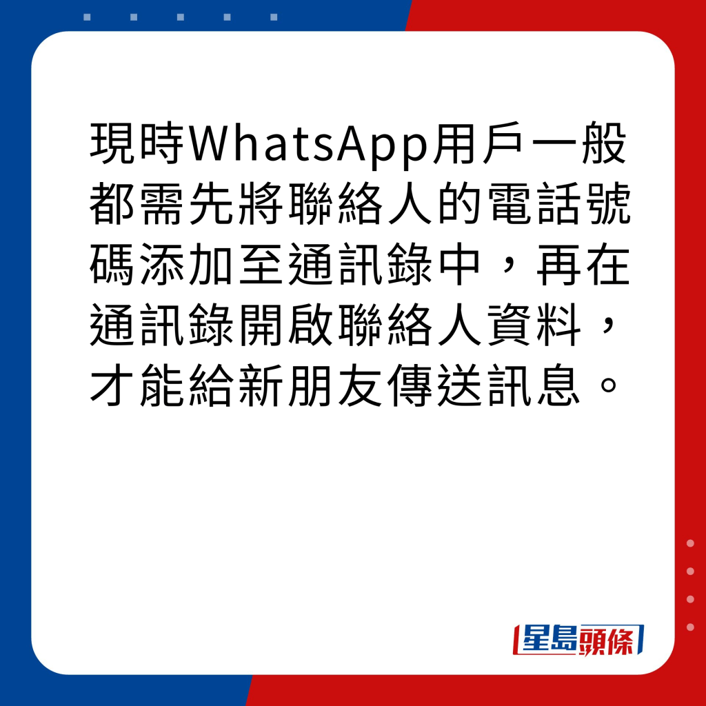 WhatsApp新功能｜4大新功能之2 與非聯絡人通訊 現時WhatsApp用戶一般都需先將聯絡人的電話號碼添加至通訊錄中，再在通訊錄開啟聯絡人資料，才能給新朋友傳送訊息。