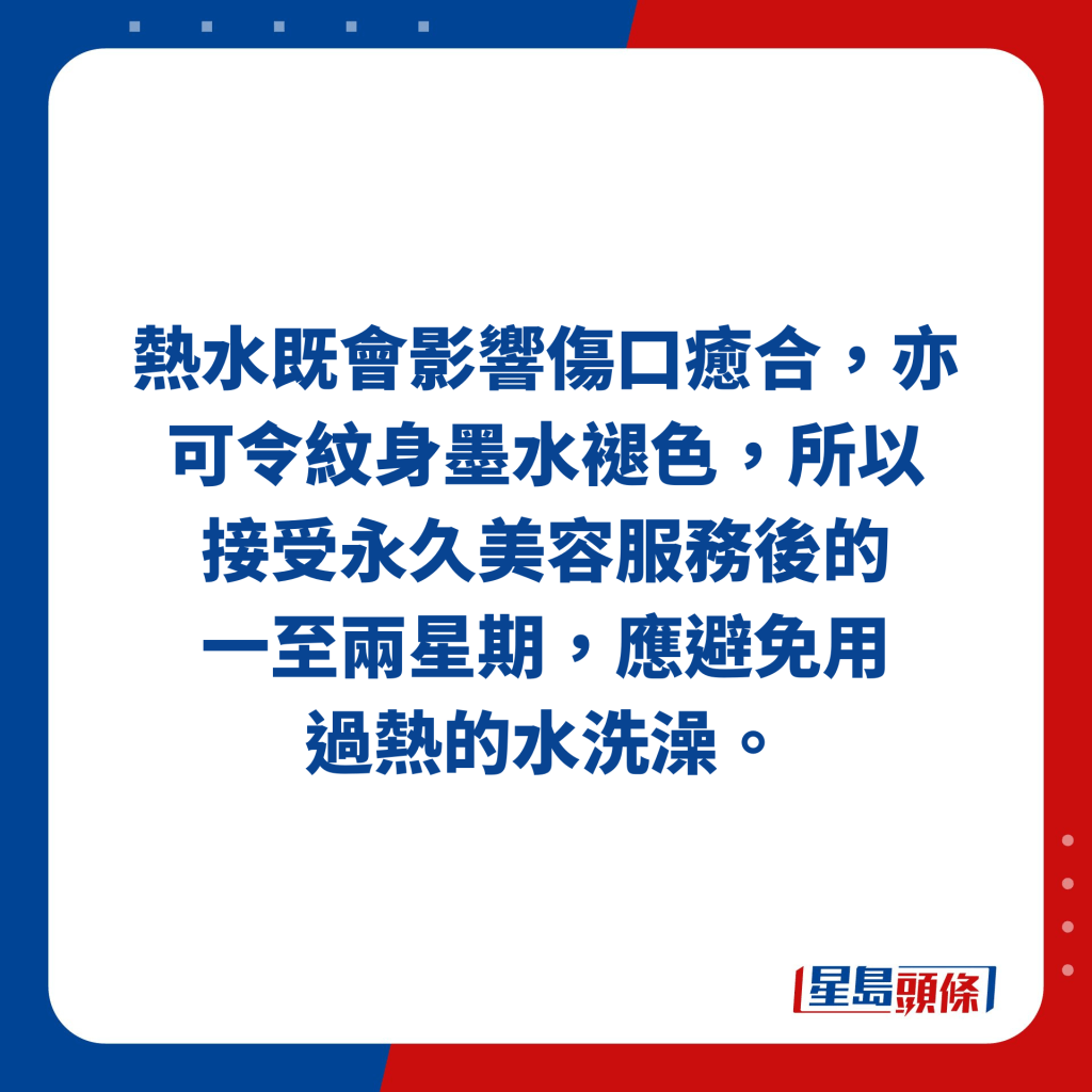 熱水既會影響傷口癒合，亦可令紋身墨水褪色，所以接受永久美容服務後的 一至兩星期，應避免用過熱的水洗澡。