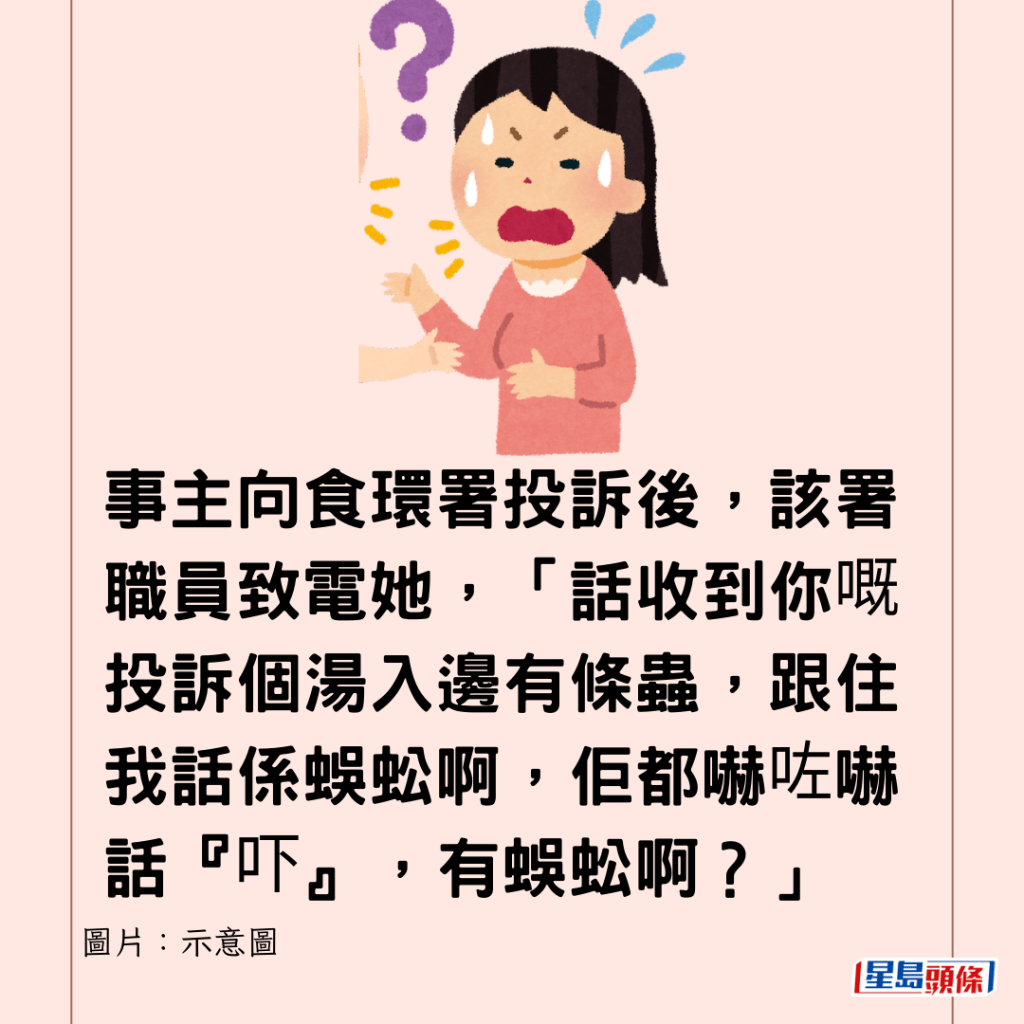 事主向食環署投訴後，該署職員致電她，「話收到你嘅投訴個湯入邊有條蟲，跟住我話係蜈蚣啊，佢都嚇咗嚇話『吓』，有蜈蚣啊？」