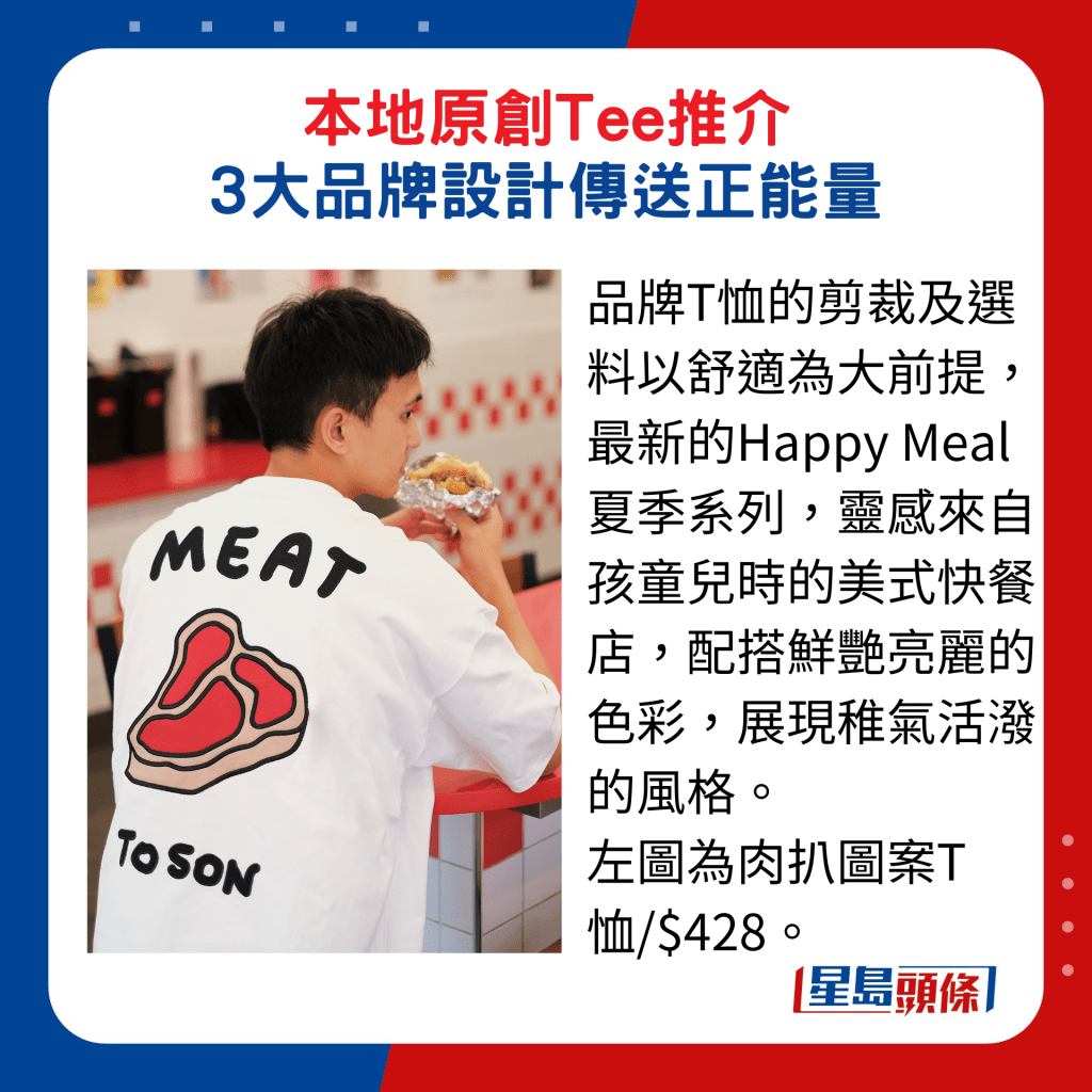 品牌T恤的剪裁及選料以舒適為大前提，最新的Happy Meal夏季系列，靈感來自孩童兒時的美式快餐店，配搭鮮艷亮麗的色彩，展現稚氣活潑的風格。 左圖為肉扒圖案T恤/$428。