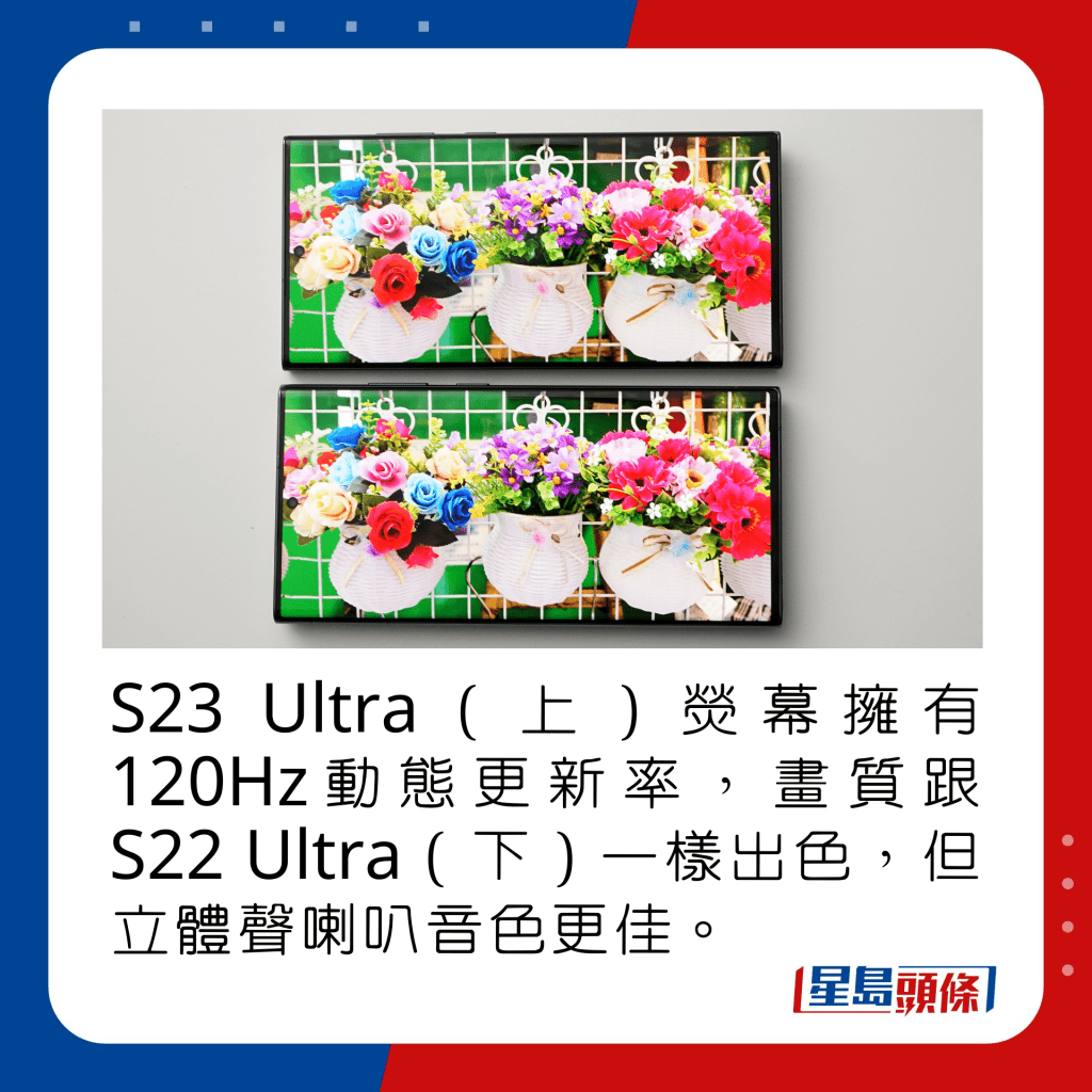 S23 Ultra（上）熒幕擁有120Hz動態更新率，支援HDR10+顯示，峰值亮度1,750nits，畫質跟S22 Ultra（下）一樣出色，但立體聲喇叭音色更佳。